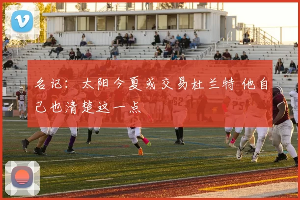 名记：太阳今夏或交易杜兰特 他自己也清楚这一点