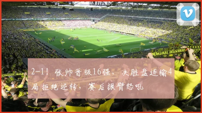 2-1！张帅晋级16强，决胜盘连输4局拒绝逆转，赛后振臂怒吼