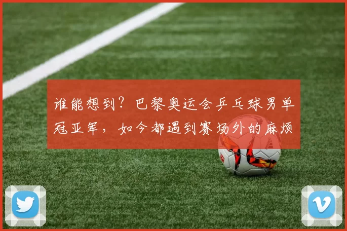 谁能想到？巴黎奥运会乒乓球男单冠亚军，如今都遇到赛场外的麻烦