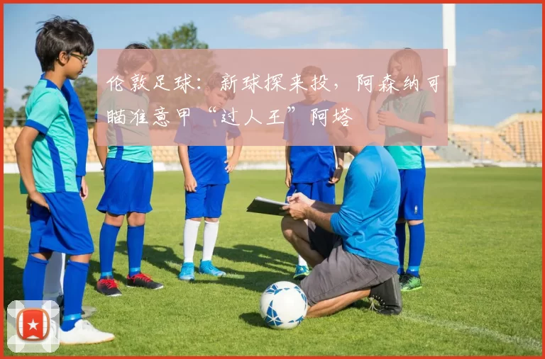 伦敦足球：新球探来投，阿森纳可瞄准意甲“过人王”阿塔