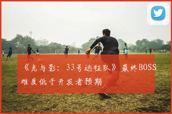 《光与影：33号远征队》最终BOSS难度低于开发者预期