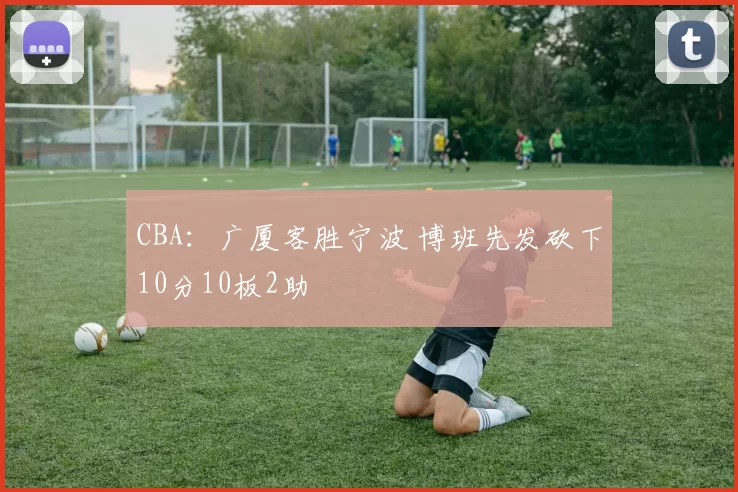 CBA：广厦客胜宁波 博班先发砍下10分10板2助