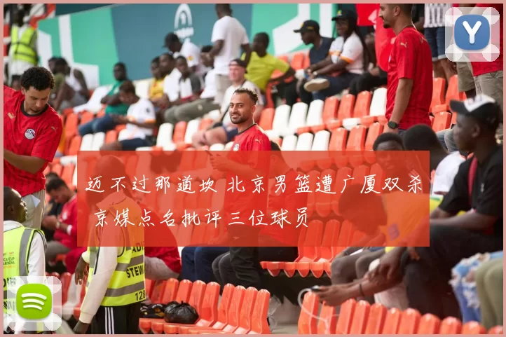 迈不过那道坎 北京男篮遭广厦双杀 京媒点名批评三位球员