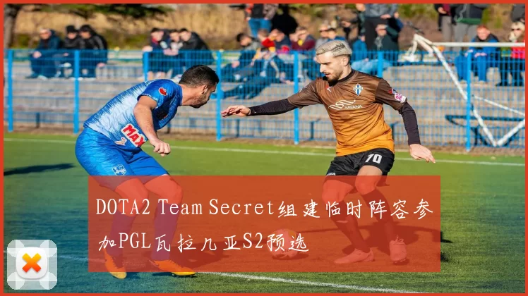 DOTA2 Team Secret组建临时阵容参加PGL瓦拉几亚S2预选