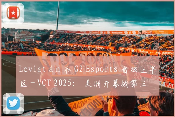 Leviatán 和 G2 Esports 晋级上半区 - VCT 2025： 美洲开幕战第三天的结果
