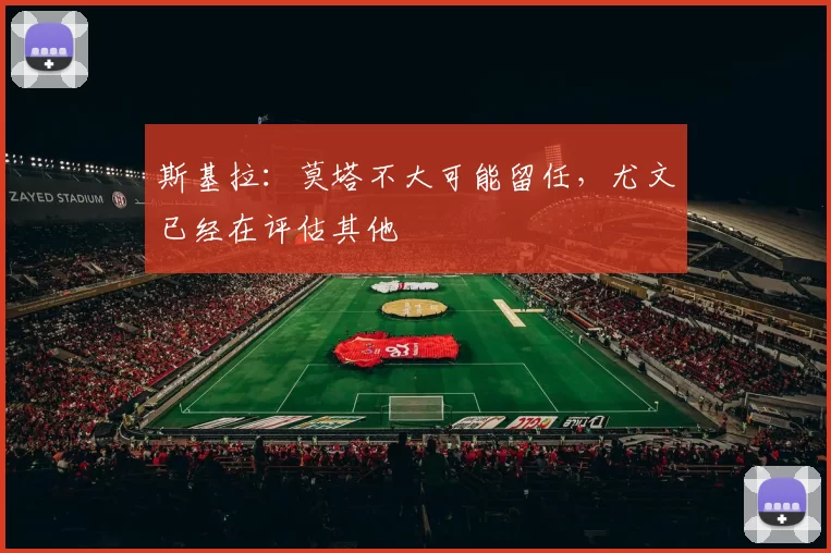 斯基拉：莫塔不大可能留任，尤文已经在评估其他