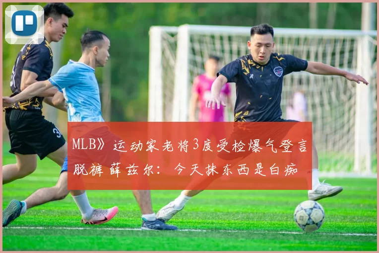 MLB》运动家老将3度受检爆气登言脱裤 薛兹尔：今天抹东西是白痴