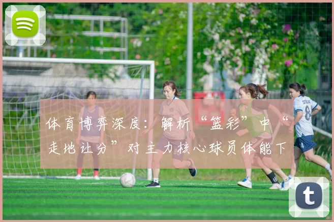 体育博弈深度：解析“篮彩”中“走地让分”对主力核心球员体能下滑的预判。（深度解读篮彩走地让分：如何预判主力核心体能下滑）