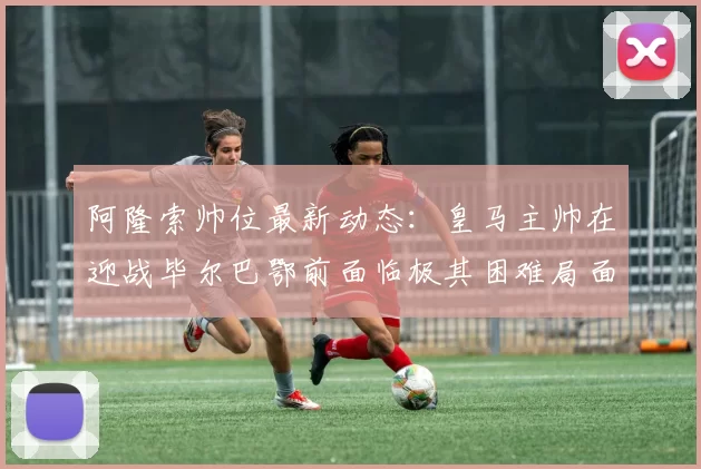 阿隆索帅位最新动态：皇马主帅在迎战毕尔巴鄂前面临极其困难局面