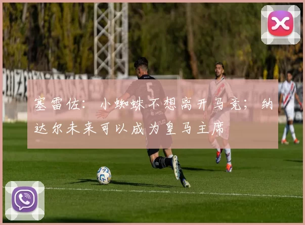 塞雷佐：小蜘蛛不想离开马竞；纳达尔未来可以成为皇马主席