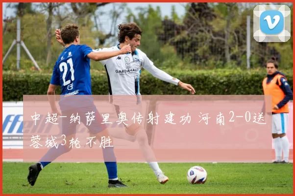 中超-纳萨里奥传射建功 河南2-0送蓉城3轮不胜