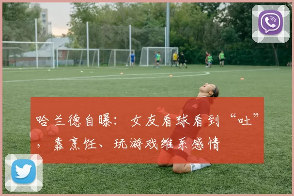 哈兰德自曝：女友看球看到“吐”，靠烹饪、玩游戏维系感情