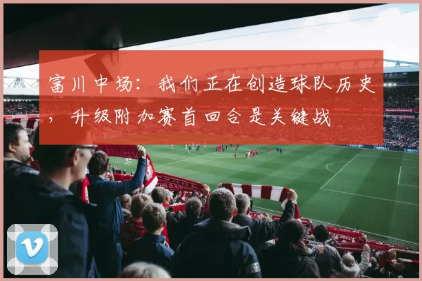 富川中场：我们正在创造球队历史，升级附加赛首回合是关键战