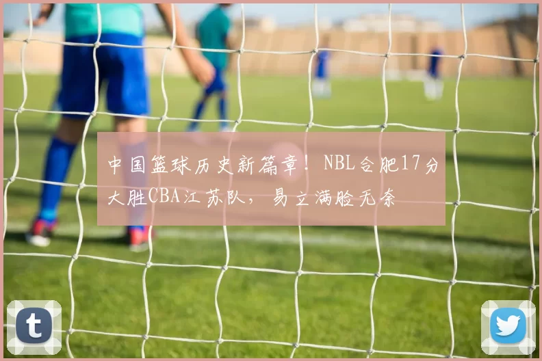 中国篮球历史新篇章！NBL合肥17分大胜CBA江苏队，易立满脸无奈