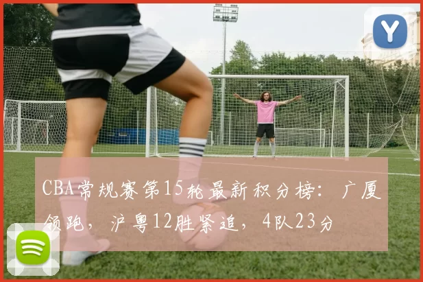 CBA常规赛第15轮最新积分榜：广厦领跑，沪粤12胜紧追，4队23分