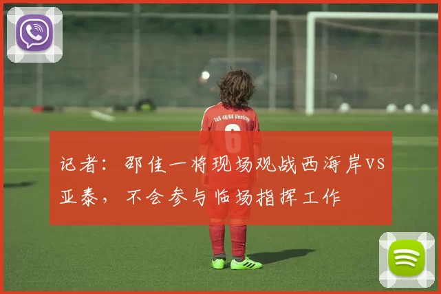 记者：邵佳一将现场观战西海岸vs亚泰，不会参与临场指挥工作