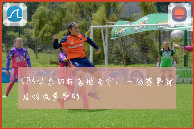 CBA俱乐部杯落地南宁，一场赛事背后的流量密码