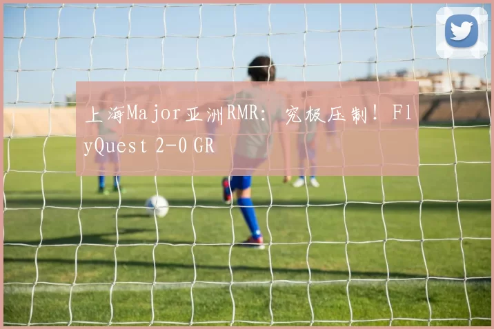 上海Major亚洲RMR：究极压制！FlyQuest 2-0 GR