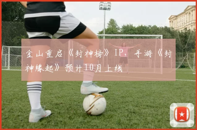 金山重启《封神榜》IP，手游《封神缘起》预计10月上线