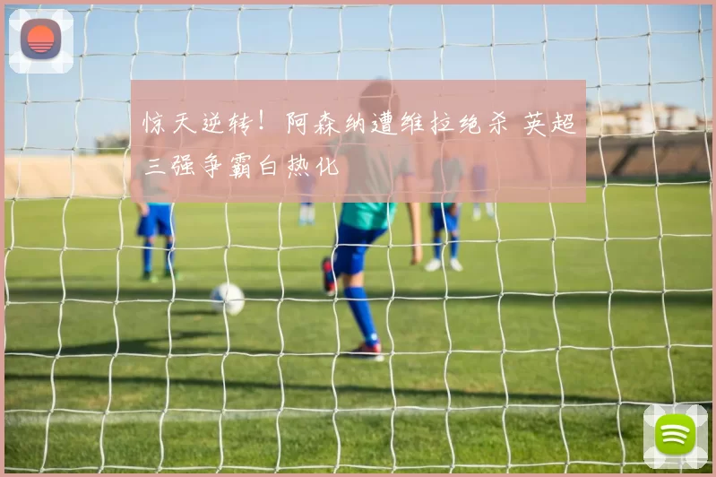 惊天逆转！阿森纳遭维拉绝杀 英超三强争霸白热化