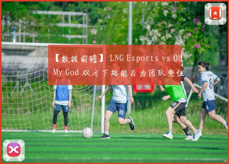 【数据前瞻】 LNG Esports vs Oh My God 双方下路能否为团队兜住底