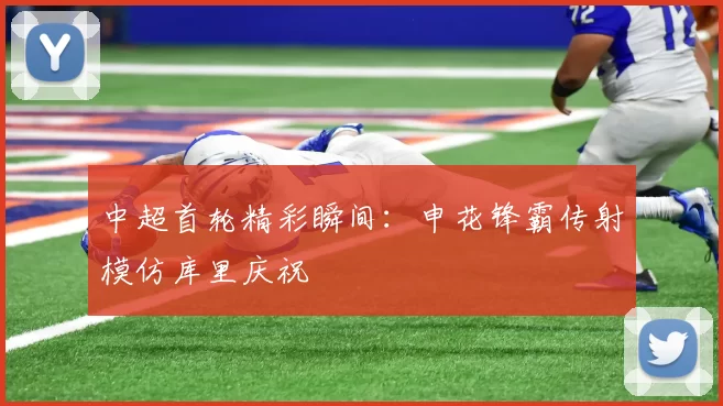 中超首轮精彩瞬间：申花锋霸传射模仿库里庆祝