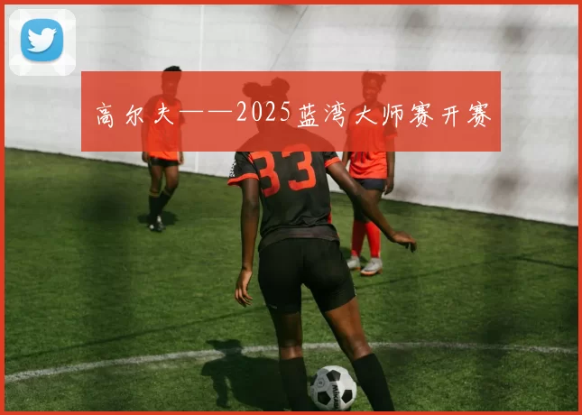 高尔夫——2025蓝湾大师赛开赛