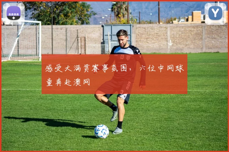 感受大满贯赛事氛围，六位中网球童奔赴澳网