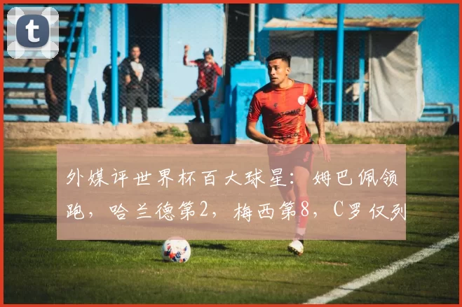 外媒评世界杯百大球星：姆巴佩领跑，哈兰德第2，梅西第8，C罗仅列25