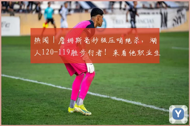 热闻｜詹姆斯毫秒级压哨绝杀，湖人120-119胜步行者！来看他职业生涯的8次压