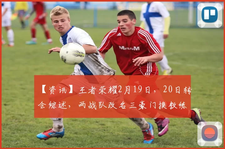 【资讯】王者荣耀2月19日，20日转会综述，两战队改名三豪门换教练