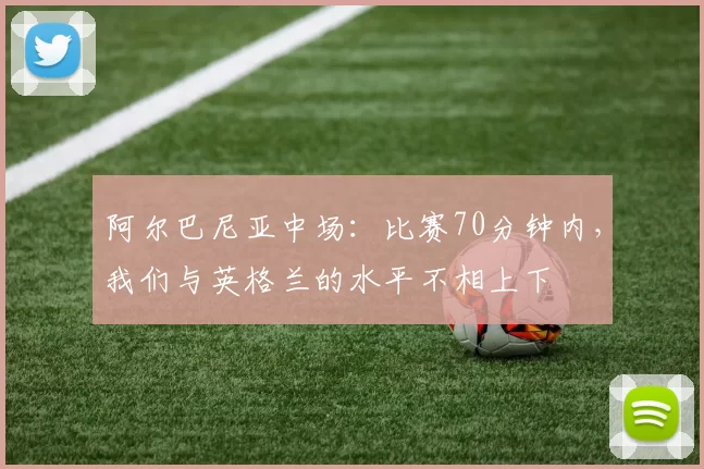 阿尔巴尼亚中场：比赛70分钟内，我们与英格兰的水平不相上下