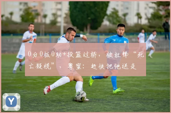 0分0板0助+投篮过桥，被杜锋“死亡凝视”，粤蜜：赶快把他送走