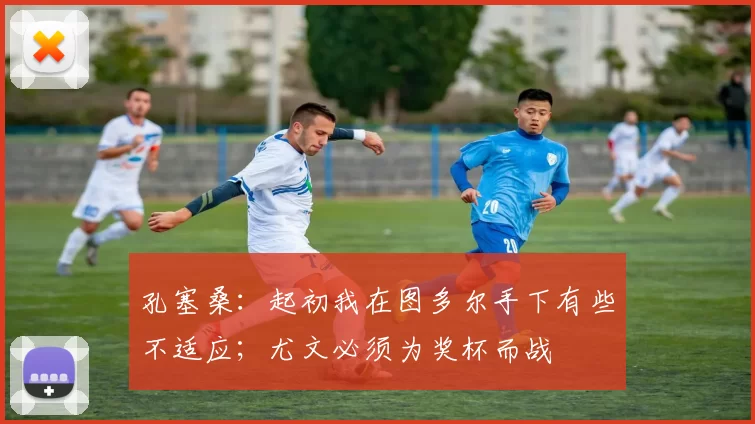 孔塞桑：起初我在图多尔手下有些不适应；尤文必须为奖杯而战