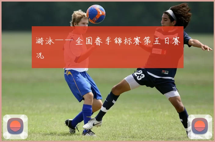 游泳——全国春季锦标赛第五日赛况