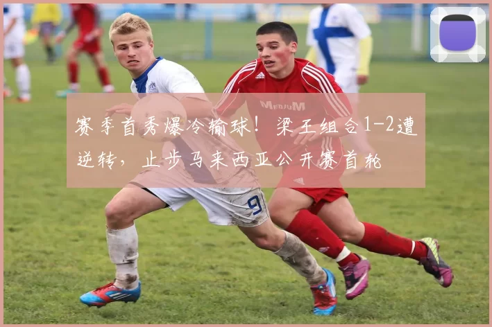 赛季首秀爆冷输球！梁王组合1-2遭逆转，止步马来西亚公开赛首轮