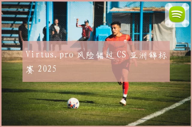 Virtus.pro 风险错过 CS 亚洲锦标赛 2025