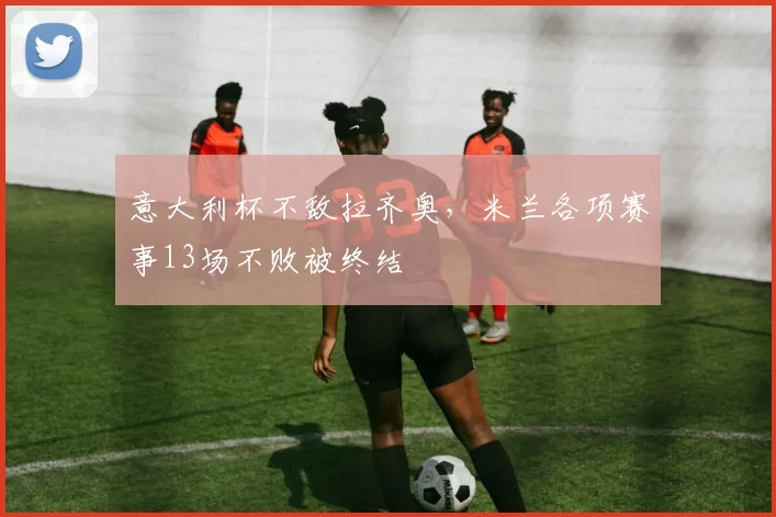 意大利杯不敌拉齐奥，米兰各项赛事13场不败被终结